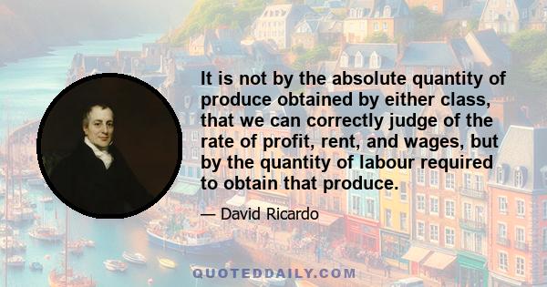 It is not by the absolute quantity of produce obtained by either class, that we can correctly judge of the rate of profit, rent, and wages, but by the quantity of labour required to obtain that produce.