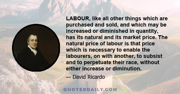 LABOUR, like all other things which are purchased and sold, and which may be increased or diminished in quantity, has its natural and its market price. The natural price of labour is that price which is necessary to