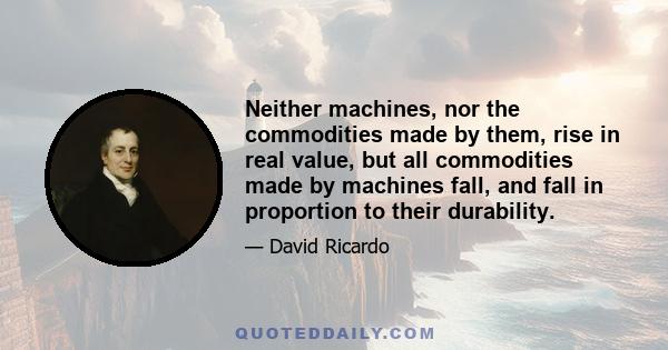 Neither machines, nor the commodities made by them, rise in real value, but all commodities made by machines fall, and fall in proportion to their durability.