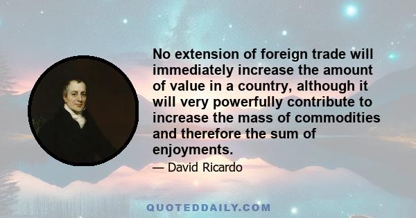 No extension of foreign trade will immediately increase the amount of value in a country, although it will very powerfully contribute to increase the mass of commodities and therefore the sum of enjoyments.