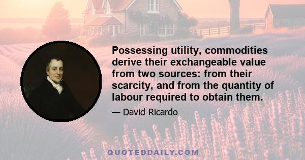 Possessing utility, commodities derive their exchangeable value from two sources: from their scarcity, and from the quantity of labour required to obtain them.