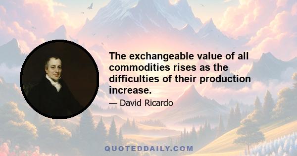 The exchangeable value of all commodities rises as the difficulties of their production increase.