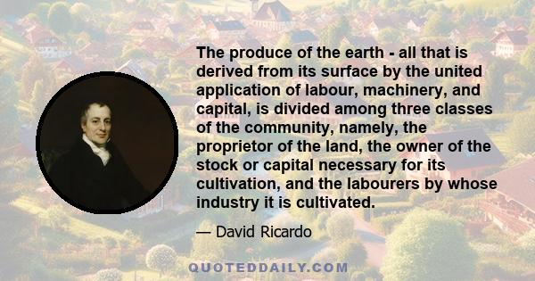 The produce of the earth - all that is derived from its surface by the united application of labour, machinery, and capital, is divided among three classes of the community, namely, the proprietor of the land, the owner 