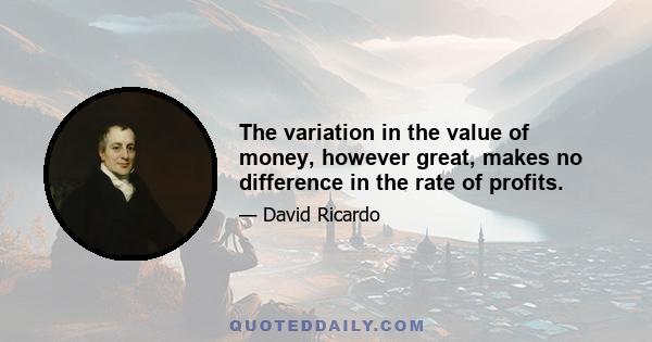 The variation in the value of money, however great, makes no difference in the rate of profits.