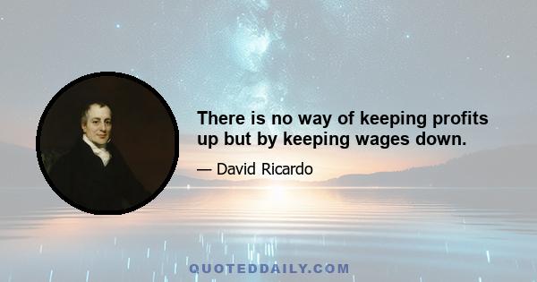 There is no way of keeping profits up but by keeping wages down.