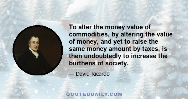 To alter the money value of commodities, by altering the value of money, and yet to raise the same money amount by taxes, is then undoubtedly to increase the burthens of society.