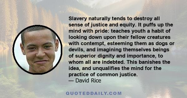 Slavery naturally tends to destroy all sense of justice and equity. It puffs up the mind with pride: teaches youth a habit of looking down upon their fellow creatures with contempt, esteeming them as dogs or devils, and 