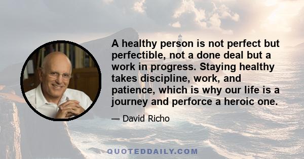 A healthy person is not perfect but perfectible, not a done deal but a work in progress. Staying healthy takes discipline, work, and patience, which is why our life is a journey and perforce a heroic one.