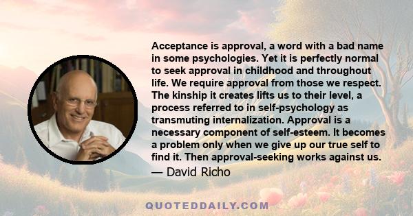 Acceptance is approval, a word with a bad name in some psychologies. Yet it is perfectly normal to seek approval in childhood and throughout life. We require approval from those we respect. The kinship it creates lifts