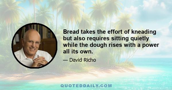 Bread takes the effort of kneading but also requires sitting quietly while the dough rises with a power all its own.