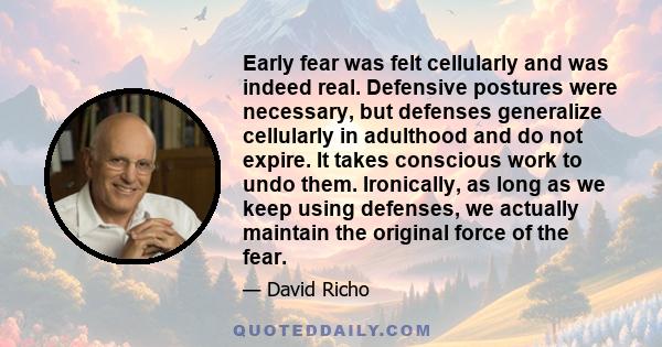 Early fear was felt cellularly and was indeed real. Defensive postures were necessary, but defenses generalize cellularly in adulthood and do not expire. It takes conscious work to undo them. Ironically, as long as we