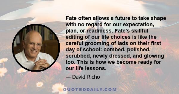 Fate often allows a future to take shape with no regard for our expectation, plan, or readiness. Fate's skillful editing of our life choices is like the careful grooming of lads on their first day of school: combed,