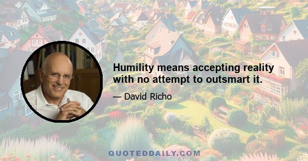 Humility means accepting reality with no attempt to outsmart it.