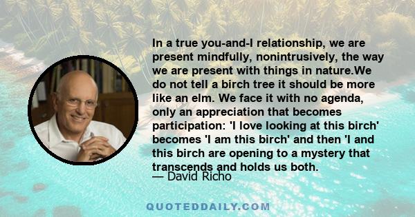 In a true you-and-I relationship, we are present mindfully, nonintrusively, the way we are present with things in nature.We do not tell a birch tree it should be more like an elm. We face it with no agenda, only an