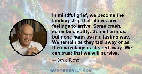 In mindful grief, we become the landing strip that allows any feelings to arrive. Some crash, some land softly. Some harm us, but none harm us in a lasting way. We remain as they taxi away or as their wreckage is