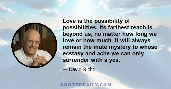 Love is the possibility of possibilities. Its farthest reach is beyond us, no matter how long we love or how much. It will always remain the mute mystery to whose ecstasy and ache we can only surrender with a yes.