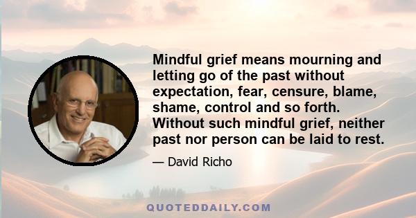 Mindful grief means mourning and letting go of the past without expectation, fear, censure, blame, shame, control and so forth. Without such mindful grief, neither past nor person can be laid to rest.