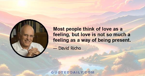 Most people think of love as a feeling, but love is not so much a feeling as a way of being present.