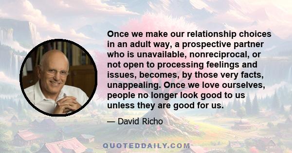 Once we make our relationship choices in an adult way, a prospective partner who is unavailable, nonreciprocal, or not open to processing feelings and issues, becomes, by those very facts, unappealing. Once we love