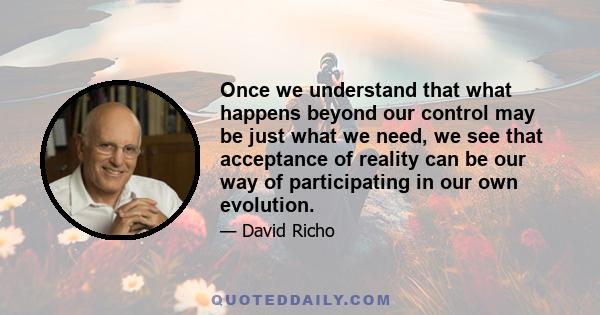 Once we understand that what happens beyond our control may be just what we need, we see that acceptance of reality can be our way of participating in our own evolution.