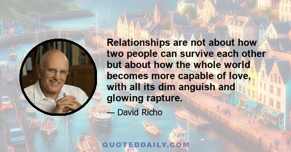 Relationships are not about how two people can survive each other but about how the whole world becomes more capable of love, with all its dim anguish and glowing rapture.