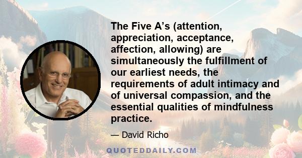 The Five A’s (attention, appreciation, acceptance, affection, allowing) are simultaneously the fulfillment of our earliest needs, the requirements of adult intimacy and of universal compassion, and the essential