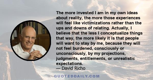 The more invested I am in my own ideas about reality, the more those experiences will feel like victimizations rather than the ups and downs of relating. Actually, I believe that the less I conceptualize things that