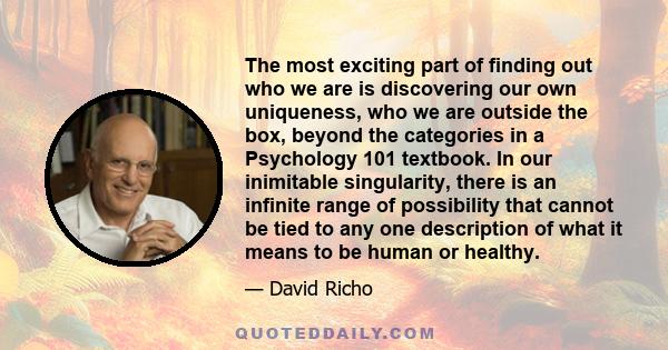 The most exciting part of finding out who we are is discovering our own uniqueness, who we are outside the box, beyond the categories in a Psychology 101 textbook. In our inimitable singularity, there is an infinite