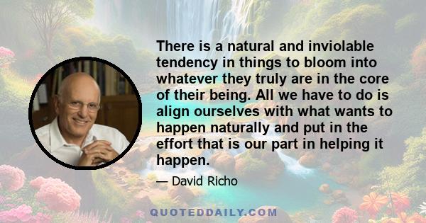 There is a natural and inviolable tendency in things to bloom into whatever they truly are in the core of their being. All we have to do is align ourselves with what wants to happen naturally and put in the effort that