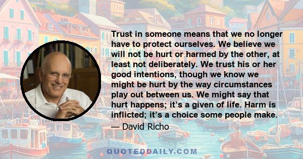 Trust in someone means that we no longer have to protect ourselves. We believe we will not be hurt or harmed by the other, at least not deliberately. We trust his or her good intentions, though we know we might be hurt