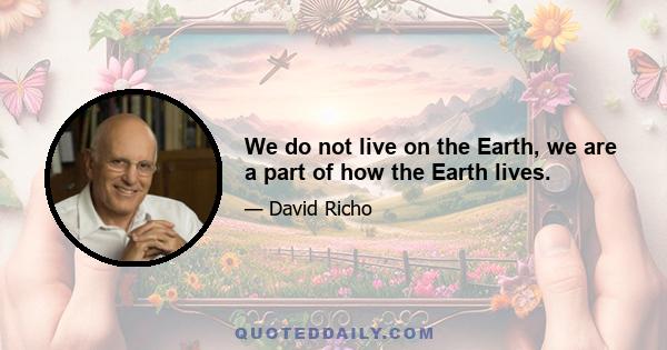 We do not live on the Earth, we are a part of how the Earth lives.