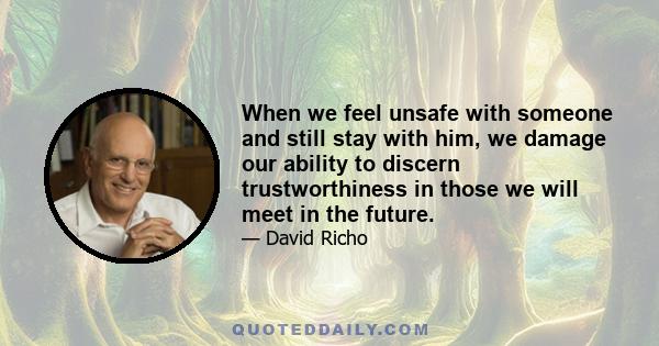 When we feel unsafe with someone and still stay with him, we damage our ability to discern trustworthiness in those we will meet in the future.