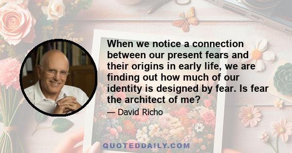 When we notice a connection between our present fears and their origins in early life, we are finding out how much of our identity is designed by fear. Is fear the architect of me?