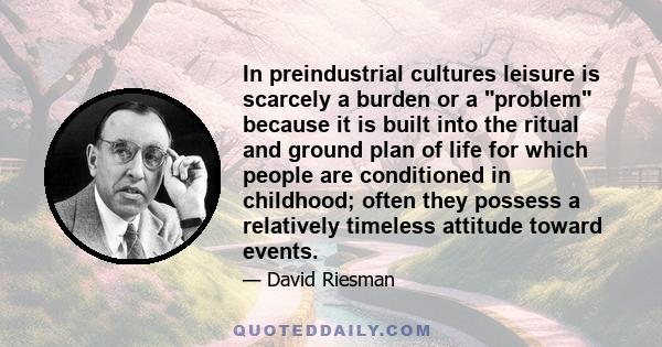 In preindustrial cultures leisure is scarcely a burden or a problem because it is built into the ritual and ground plan of life for which people are conditioned in childhood; often they possess a relatively timeless