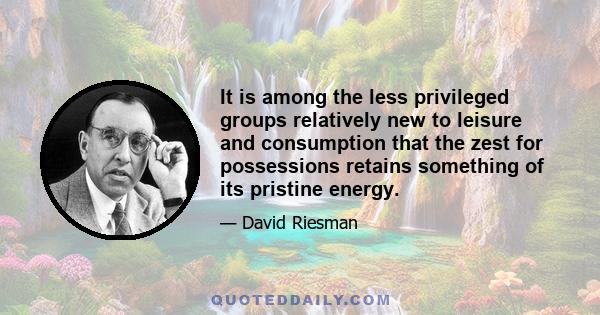 It is among the less privileged groups relatively new to leisure and consumption that the zest for possessions retains something of its pristine energy.