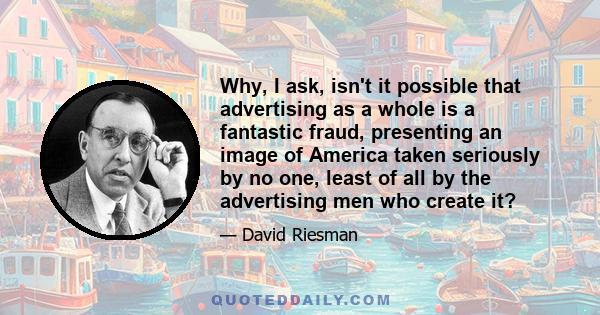 Why, I ask, isn't it possible that advertising as a whole is a fantastic fraud, presenting an image of America taken seriously by no one, least of all by the advertising men who create it?