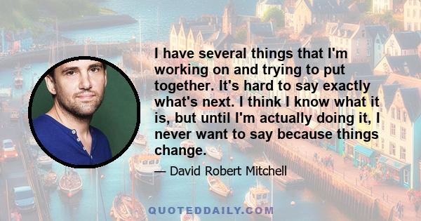 I have several things that I'm working on and trying to put together. It's hard to say exactly what's next. I think I know what it is, but until I'm actually doing it, I never want to say because things change.