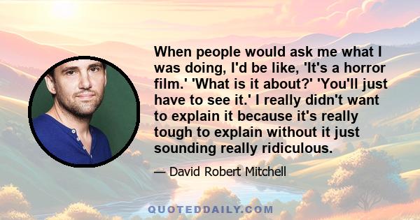 When people would ask me what I was doing, I'd be like, 'It's a horror film.' 'What is it about?' 'You'll just have to see it.' I really didn't want to explain it because it's really tough to explain without it just