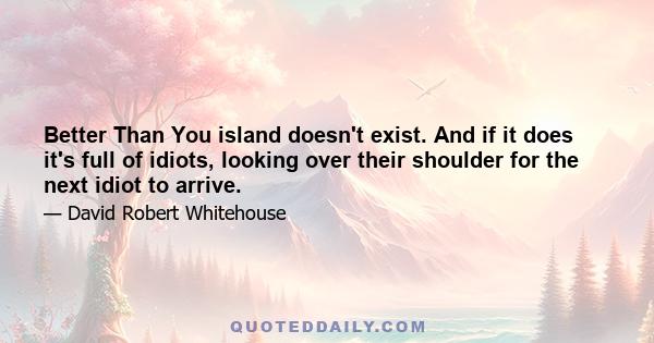 Better Than You island doesn't exist. And if it does it's full of idiots, looking over their shoulder for the next idiot to arrive.