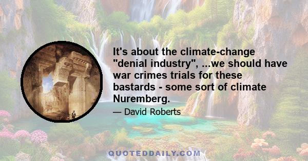 It's about the climate-change denial industry, ...we should have war crimes trials for these bastards - some sort of climate Nuremberg.