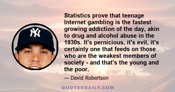 Statistics prove that teenage Internet gambling is the fastest growing addiction of the day, akin to drug and alcohol abuse in the 1930s. It's pernicious, it's evil, it's certainly one that feeds on those who are the