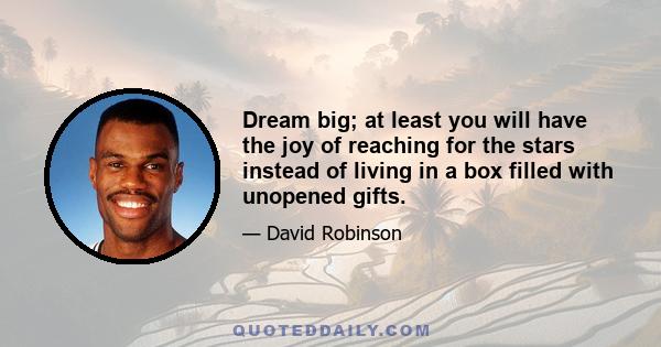 Dream big; at least you will have the joy of reaching for the stars instead of living in a box filled with unopened gifts.