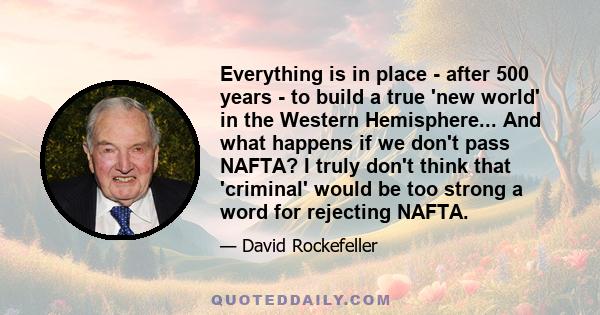 Everything is in place - after 500 years - to build a true 'new world' in the Western Hemisphere... And what happens if we don't pass NAFTA? I truly don't think that 'criminal' would be too strong a word for rejecting