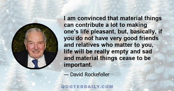 I am convinced that material things can contribute a lot to making one's life pleasant, but, basically, if you do not have very good friends and relatives who matter to you, life will be really empty and sad and