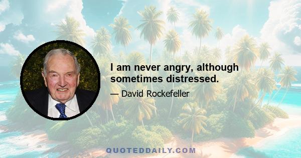 I am never angry, although sometimes distressed.