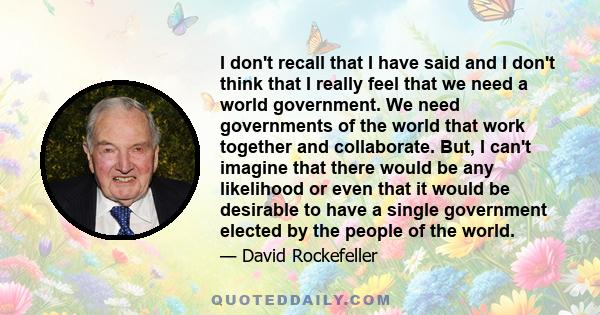 I don't recall that I have said and I don't think that I really feel that we need a world government. We need governments of the world that work together and collaborate. But, I can't imagine that there would be any