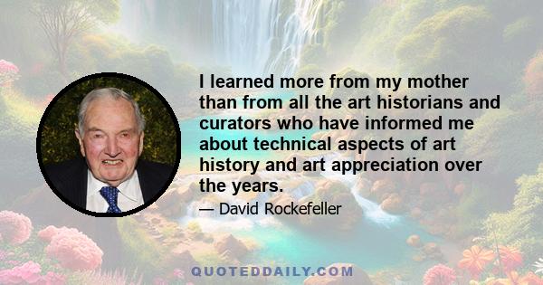 I learned more from my mother than from all the art historians and curators who have informed me about technical aspects of art history and art appreciation over the years.