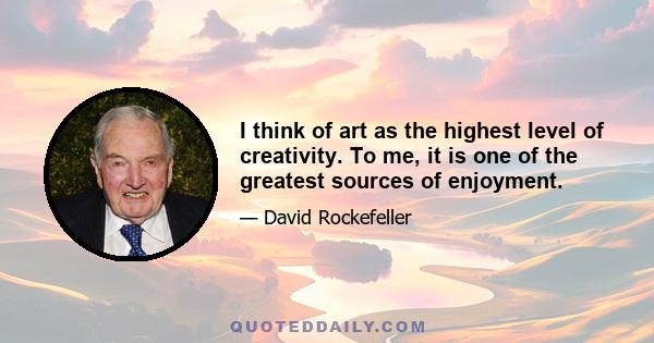 I think of art as the highest level of creativity. To me, it is one of the greatest sources of enjoyment.