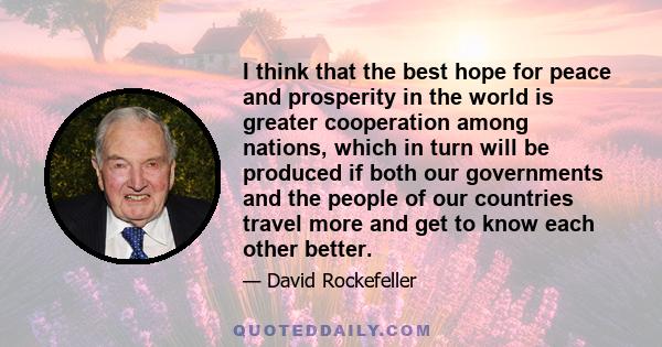 I think that the best hope for peace and prosperity in the world is greater cooperation among nations, which in turn will be produced if both our governments and the people of our countries travel more and get to know