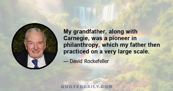 My grandfather, along with Carnegie, was a pioneer in philanthropy, which my father then practiced on a very large scale.